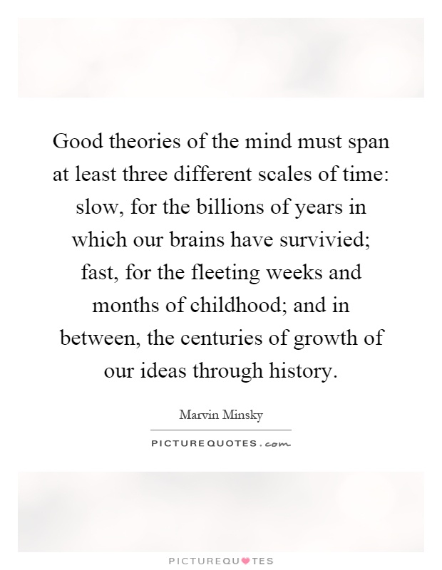 Good theories of the mind must span at least three different scales of time: slow, for the billions of years in which our brains have survivied; fast, for the fleeting weeks and months of childhood; and in between, the centuries of growth of our ideas through history Picture Quote #1