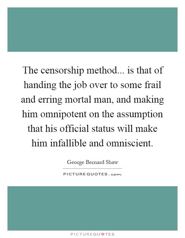 The censorship method... is that of handing the job over to some frail and erring mortal man, and making him omnipotent on the assumption that his official status will make him infallible and omniscient Picture Quote #1