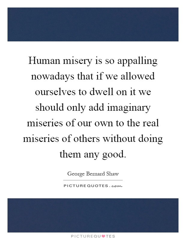 Human misery is so appalling nowadays that if we allowed ourselves to dwell on it we should only add imaginary miseries of our own to the real miseries of others without doing them any good Picture Quote #1