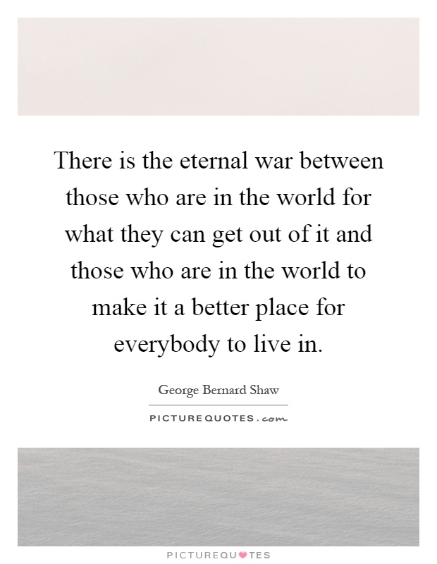 There is the eternal war between those who are in the world for what they can get out of it and those who are in the world to make it a better place for everybody to live in Picture Quote #1