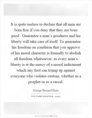 It is quite useless to declare that all men are born free if you deny that they are born good. Guarantee a man’s goodness and his liberty will take care of itself. To guarantee his freedom on condition that you approve of his moral character is formally to abolish all freedom whatsoever, as every man’s liberty is at the mercy of a moral indictment which any fool can trump up against everyone who violates custom, whether as a prophet or as a rascal Picture Quote #1