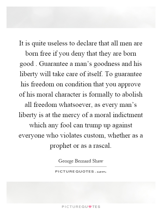It is quite useless to declare that all men are born free if you deny that they are born good. Guarantee a man's goodness and his liberty will take care of itself. To guarantee his freedom on condition that you approve of his moral character is formally to abolish all freedom whatsoever, as every man's liberty is at the mercy of a moral indictment which any fool can trump up against everyone who violates custom, whether as a prophet or as a rascal Picture Quote #1
