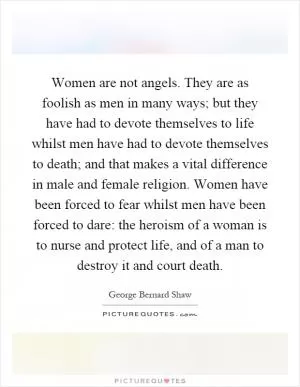 Women are not angels. They are as foolish as men in many ways; but they have had to devote themselves to life whilst men have had to devote themselves to death; and that makes a vital difference in male and female religion. Women have been forced to fear whilst men have been forced to dare: the heroism of a woman is to nurse and protect life, and of a man to destroy it and court death Picture Quote #1