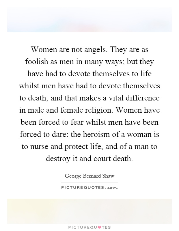 Women are not angels. They are as foolish as men in many ways; but they have had to devote themselves to life whilst men have had to devote themselves to death; and that makes a vital difference in male and female religion. Women have been forced to fear whilst men have been forced to dare: the heroism of a woman is to nurse and protect life, and of a man to destroy it and court death Picture Quote #1