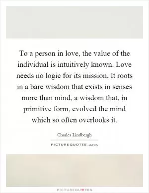 To a person in love, the value of the individual is intuitively known. Love needs no logic for its mission. It roots in a bare wisdom that exists in senses more than mind, a wisdom that, in primitive form, evolved the mind which so often overlooks it Picture Quote #1