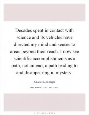 Decades spent in contact with science and its vehicles have directed my mind and senses to areas beyond their reach. I now see scientific accomplishments as a path, not an end; a path leading to and disappearing in mystery Picture Quote #1