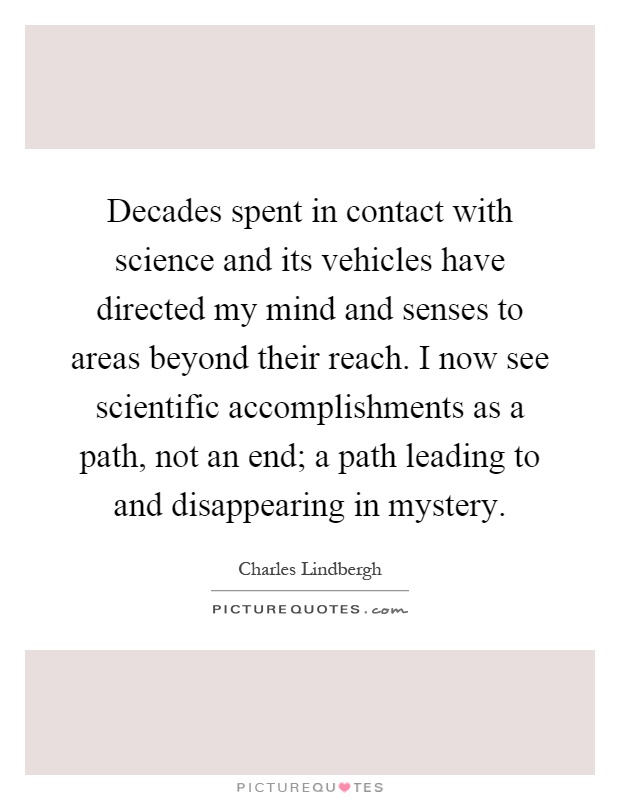 Decades spent in contact with science and its vehicles have directed my mind and senses to areas beyond their reach. I now see scientific accomplishments as a path, not an end; a path leading to and disappearing in mystery Picture Quote #1