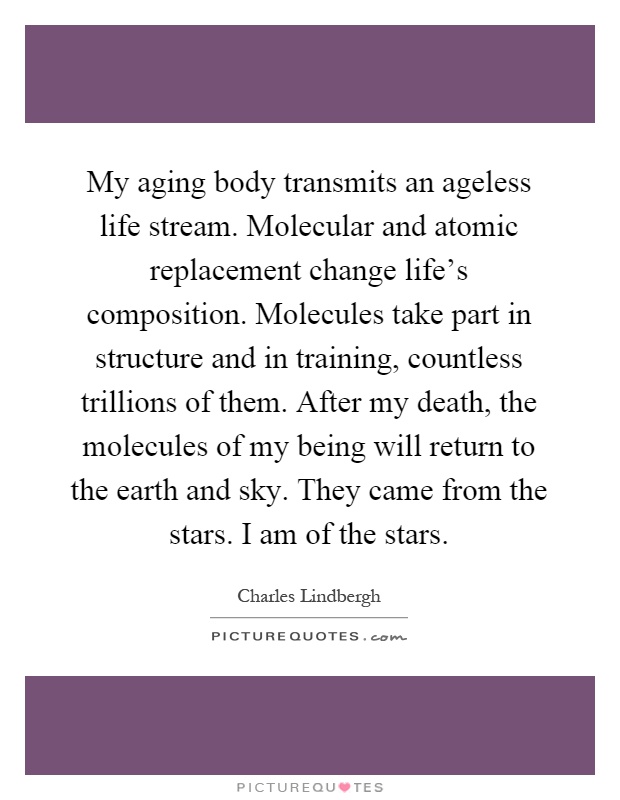 My aging body transmits an ageless life stream. Molecular and atomic replacement change life's composition. Molecules take part in structure and in training, countless trillions of them. After my death, the molecules of my being will return to the earth and sky. They came from the stars. I am of the stars Picture Quote #1