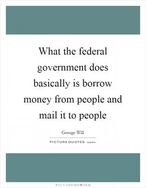 What the federal government does basically is borrow money from people and mail it to people Picture Quote #1