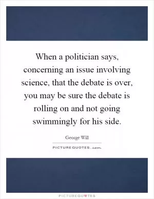 When a politician says, concerning an issue involving science, that the debate is over, you may be sure the debate is rolling on and not going swimmingly for his side Picture Quote #1