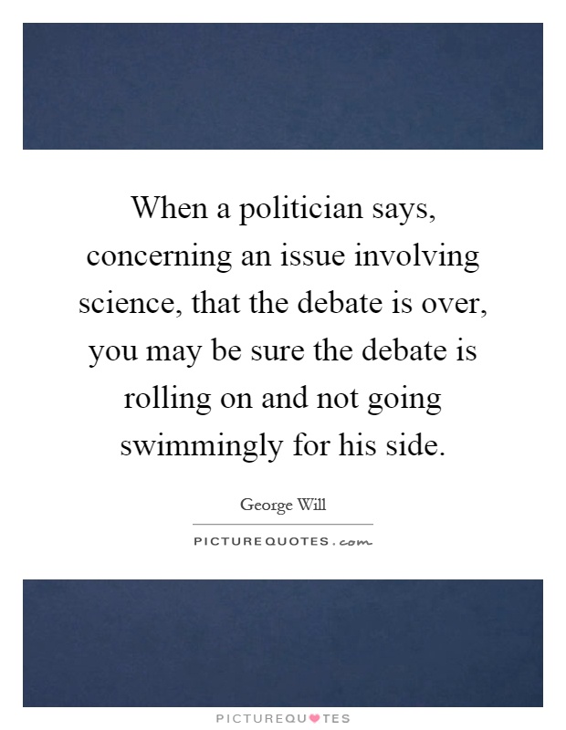 When a politician says, concerning an issue involving science, that the debate is over, you may be sure the debate is rolling on and not going swimmingly for his side Picture Quote #1