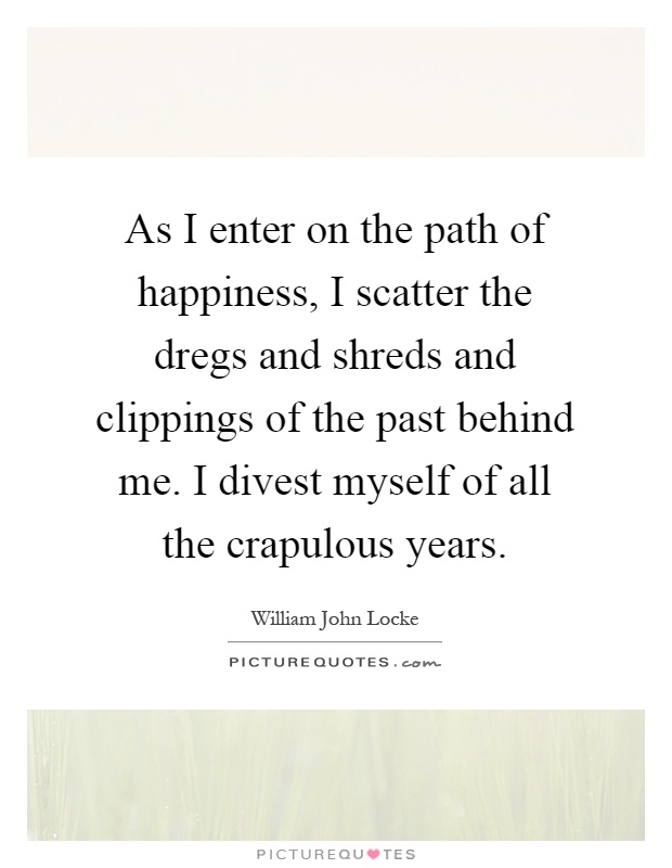 As I enter on the path of happiness, I scatter the dregs and shreds and clippings of the past behind me. I divest myself of all the crapulous years Picture Quote #1