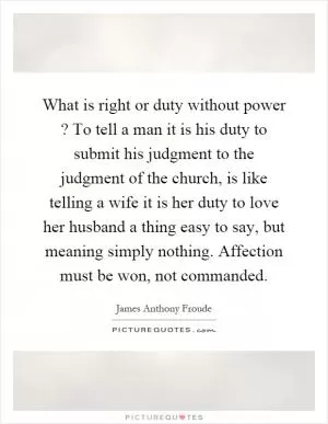 What is right or duty without power? To tell a man it is his duty to submit his judgment to the judgment of the church, is like telling a wife it is her duty to love her husband a thing easy to say, but meaning simply nothing. Affection must be won, not commanded Picture Quote #1