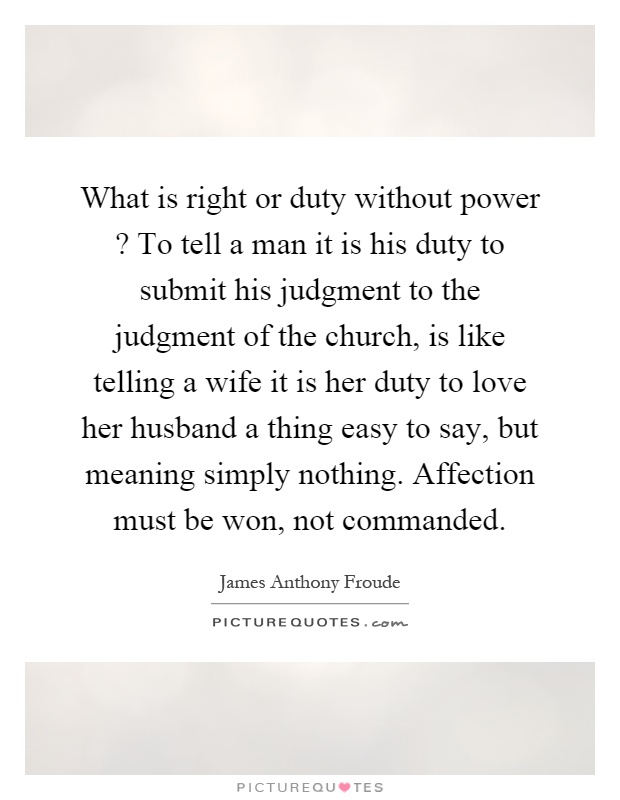 What is right or duty without power? To tell a man it is his duty to submit his judgment to the judgment of the church, is like telling a wife it is her duty to love her husband a thing easy to say, but meaning simply nothing. Affection must be won, not commanded Picture Quote #1