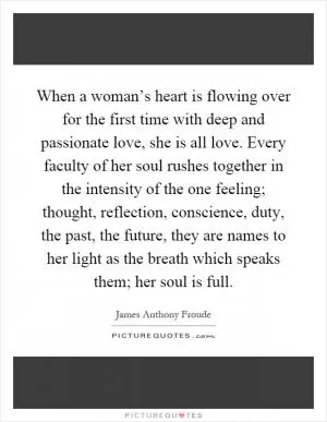 When a woman’s heart is flowing over for the first time with deep and passionate love, she is all love. Every faculty of her soul rushes together in the intensity of the one feeling; thought, reflection, conscience, duty, the past, the future, they are names to her light as the breath which speaks them; her soul is full Picture Quote #1