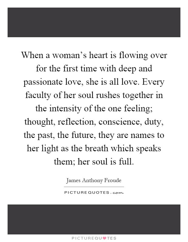 When a woman's heart is flowing over for the first time with deep and passionate love, she is all love. Every faculty of her soul rushes together in the intensity of the one feeling; thought, reflection, conscience, duty, the past, the future, they are names to her light as the breath which speaks them; her soul is full Picture Quote #1