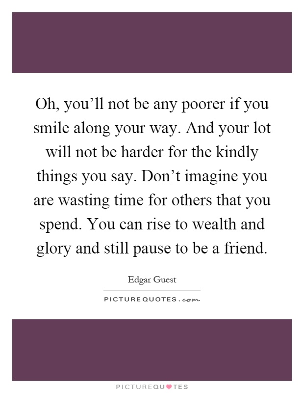 Oh, you'll not be any poorer if you smile along your way. And your lot will not be harder for the kindly things you say. Don't imagine you are wasting time for others that you spend. You can rise to wealth and glory and still pause to be a friend Picture Quote #1