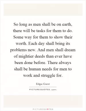 So long as men shall be on earth, there will be tasks for them to do. Some way for them to show their worth. Each day shall bring its problems new. And men shall dream of mightier deeds than ever have been done before. There always shall be human needs for men to work and struggle for Picture Quote #1