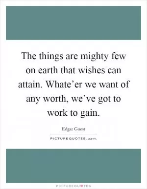 The things are mighty few on earth that wishes can attain. Whate’er we want of any worth, we’ve got to work to gain Picture Quote #1