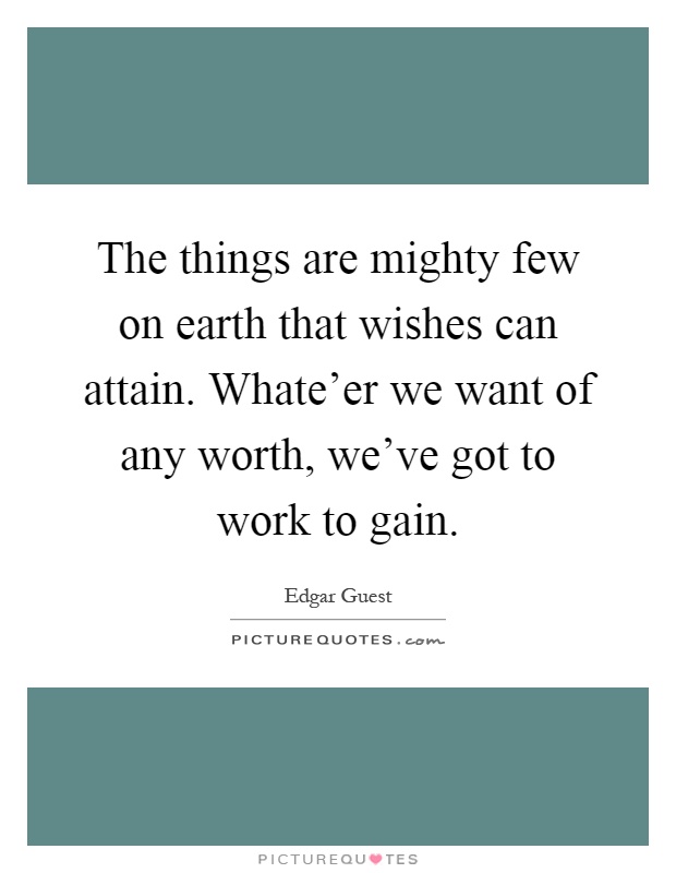 The things are mighty few on earth that wishes can attain. Whate'er we want of any worth, we've got to work to gain Picture Quote #1