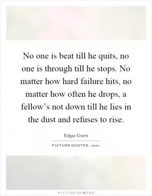 No one is beat till he quits, no one is through till he stops. No matter how hard failure hits, no matter how often he drops, a fellow’s not down till he lies in the dust and refuses to rise Picture Quote #1