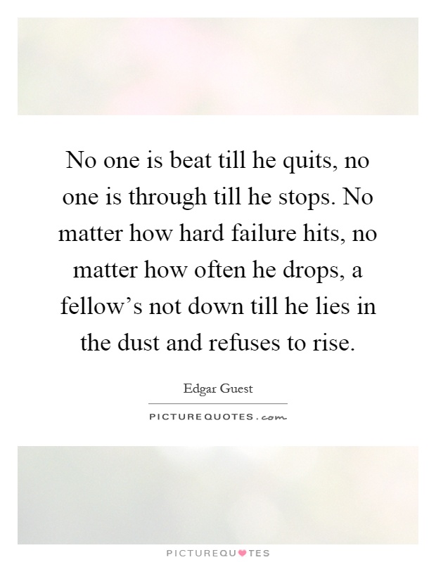 No one is beat till he quits, no one is through till he stops. No matter how hard failure hits, no matter how often he drops, a fellow's not down till he lies in the dust and refuses to rise Picture Quote #1