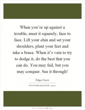 When you’re up against a trouble, meet it squarely, face to face. Lift your chin and set your shoulders, plant your feet and take a brace. When it’s vain to try to dodge it, do the best that you can do. You may fail, but you may conquer. See it through! Picture Quote #1