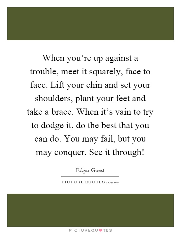 When you're up against a trouble, meet it squarely, face to face. Lift your chin and set your shoulders, plant your feet and take a brace. When it's vain to try to dodge it, do the best that you can do. You may fail, but you may conquer. See it through! Picture Quote #1