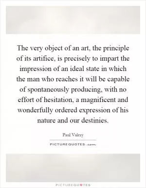 The very object of an art, the principle of its artifice, is precisely to impart the impression of an ideal state in which the man who reaches it will be capable of spontaneously producing, with no effort of hesitation, a magnificent and wonderfully ordered expression of his nature and our destinies Picture Quote #1