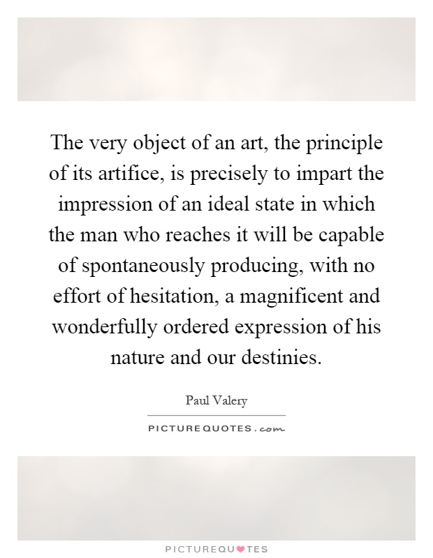 The very object of an art, the principle of its artifice, is precisely to impart the impression of an ideal state in which the man who reaches it will be capable of spontaneously producing, with no effort of hesitation, a magnificent and wonderfully ordered expression of his nature and our destinies Picture Quote #1