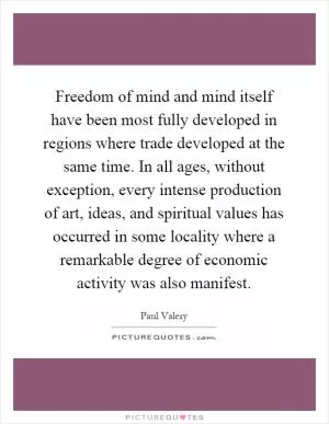 Freedom of mind and mind itself have been most fully developed in regions where trade developed at the same time. In all ages, without exception, every intense production of art, ideas, and spiritual values has occurred in some locality where a remarkable degree of economic activity was also manifest Picture Quote #1