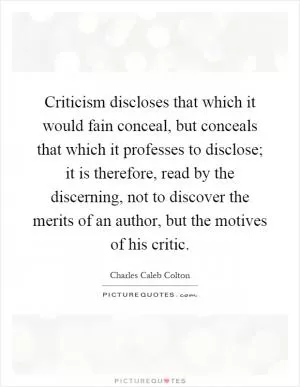Criticism discloses that which it would fain conceal, but conceals that which it professes to disclose; it is therefore, read by the discerning, not to discover the merits of an author, but the motives of his critic Picture Quote #1