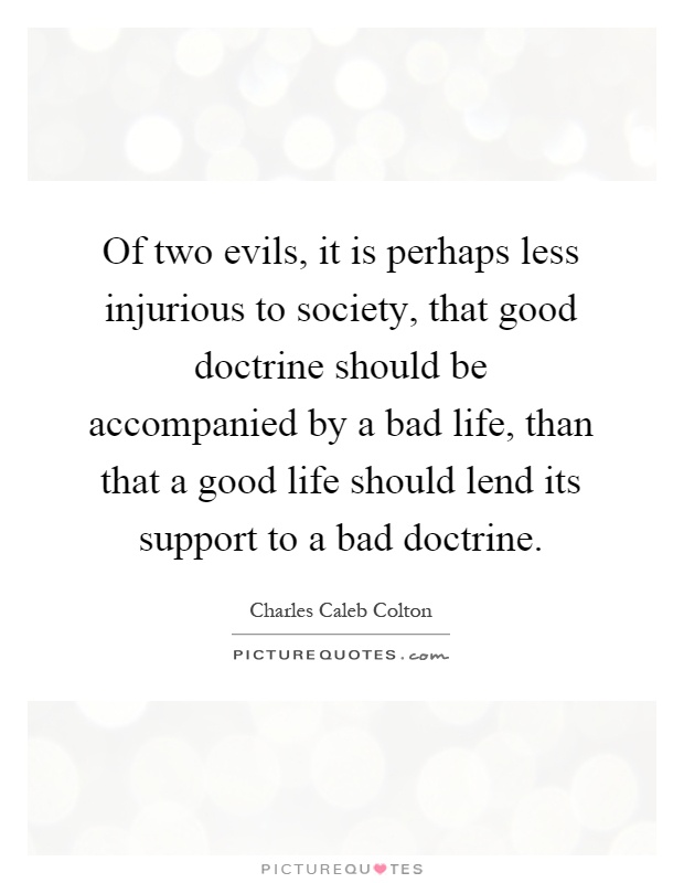 Of two evils, it is perhaps less injurious to society, that good doctrine should be accompanied by a bad life, than that a good life should lend its support to a bad doctrine Picture Quote #1