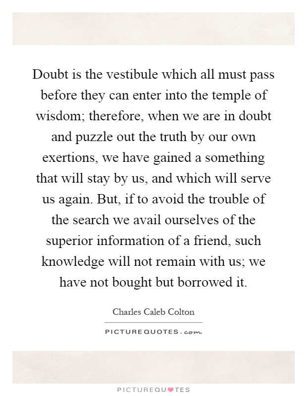 Doubt is the vestibule which all must pass before they can enter into the temple of wisdom; therefore, when we are in doubt and puzzle out the truth by our own exertions, we have gained a something that will stay by us, and which will serve us again. But, if to avoid the trouble of the search we avail ourselves of the superior information of a friend, such knowledge will not remain with us; we have not bought but borrowed it Picture Quote #1