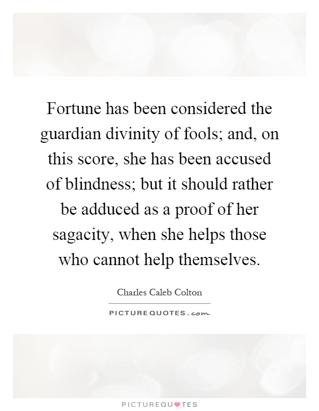 Fortune has been considered the guardian divinity of fools; and, on this score, she has been accused of blindness; but it should rather be adduced as a proof of her sagacity, when she helps those who cannot help themselves Picture Quote #1
