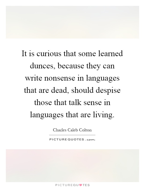It is curious that some learned dunces, because they can write nonsense in languages that are dead, should despise those that talk sense in languages that are living Picture Quote #1