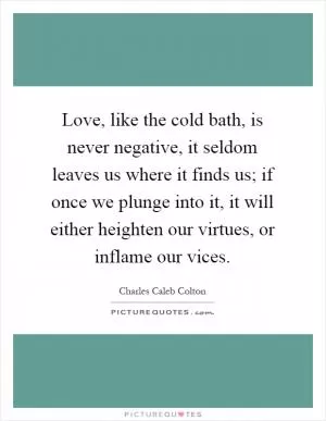 Love, like the cold bath, is never negative, it seldom leaves us where it finds us; if once we plunge into it, it will either heighten our virtues, or inflame our vices Picture Quote #1
