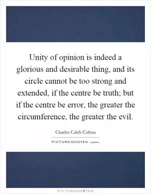 Unity of opinion is indeed a glorious and desirable thing, and its circle cannot be too strong and extended, if the centre be truth; but if the centre be error, the greater the circumference, the greater the evil Picture Quote #1