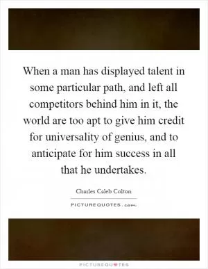 When a man has displayed talent in some particular path, and left all competitors behind him in it, the world are too apt to give him credit for universality of genius, and to anticipate for him success in all that he undertakes Picture Quote #1