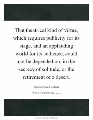 That theatrical kind of virtue, which requires publicity for its stage, and an applauding world for its audience, could not be depended on, in the secrecy of solitude, or the retirement of a desert Picture Quote #1