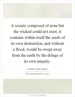 A society composed of none but the wicked could not exist; it contains within itself the seeds of its own destruction, and without a flood, would be swept away from the earth by the deluge of its own iniquity Picture Quote #1