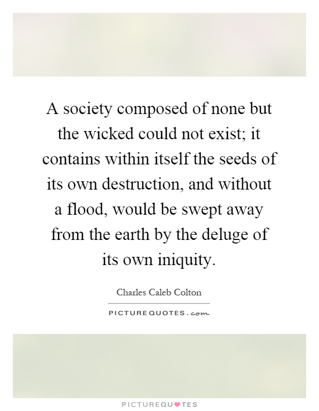 A society composed of none but the wicked could not exist; it contains within itself the seeds of its own destruction, and without a flood, would be swept away from the earth by the deluge of its own iniquity Picture Quote #1