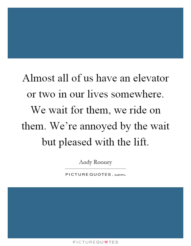 Almost all of us have an elevator or two in our lives somewhere. We wait for them, we ride on them. We're annoyed by the wait but pleased with the lift Picture Quote #1