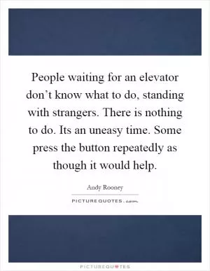 People waiting for an elevator don’t know what to do, standing with strangers. There is nothing to do. Its an uneasy time. Some press the button repeatedly as though it would help Picture Quote #1