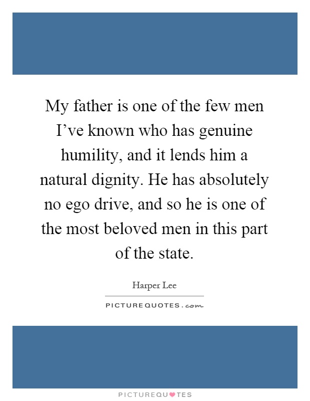 My father is one of the few men I've known who has genuine humility, and it lends him a natural dignity. He has absolutely no ego drive, and so he is one of the most beloved men in this part of the state Picture Quote #1