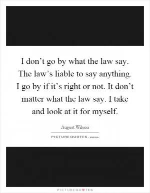 I don’t go by what the law say. The law’s liable to say anything. I go by if it’s right or not. It don’t matter what the law say. I take and look at it for myself Picture Quote #1