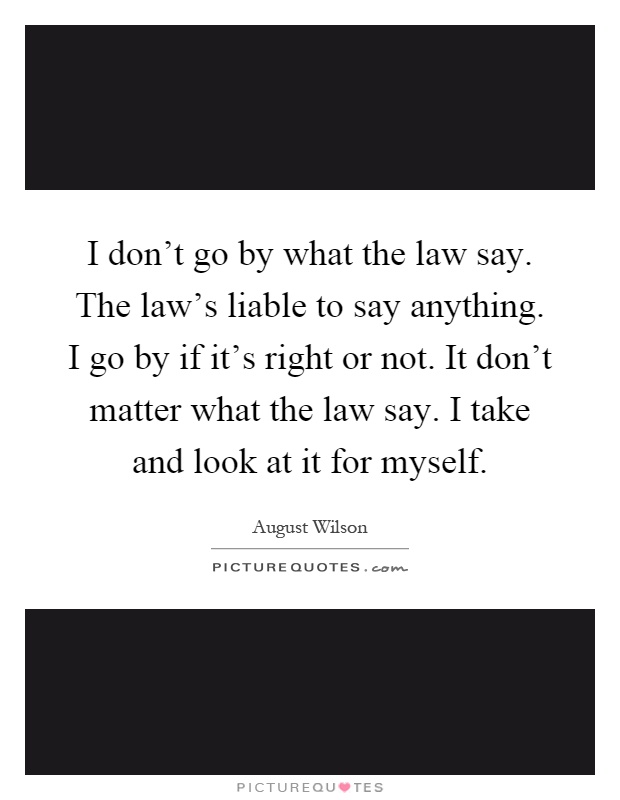 I don't go by what the law say. The law's liable to say anything. I go by if it's right or not. It don't matter what the law say. I take and look at it for myself Picture Quote #1
