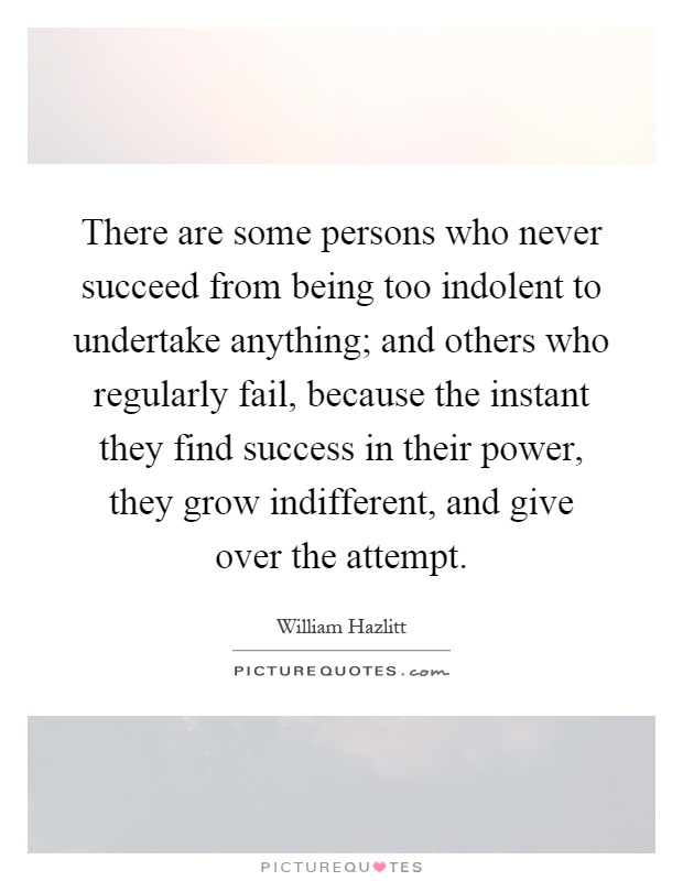 There are some persons who never succeed from being too indolent to undertake anything; and others who regularly fail, because the instant they find success in their power, they grow indifferent, and give over the attempt Picture Quote #1