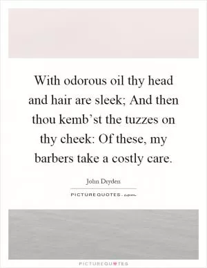 With odorous oil thy head and hair are sleek; And then thou kemb’st the tuzzes on thy cheek: Of these, my barbers take a costly care Picture Quote #1