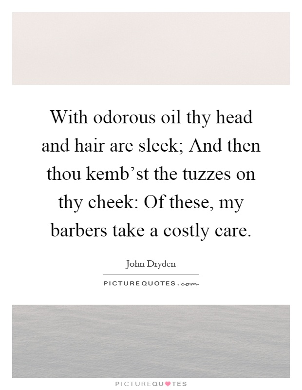 With odorous oil thy head and hair are sleek; And then thou kemb'st the tuzzes on thy cheek: Of these, my barbers take a costly care Picture Quote #1